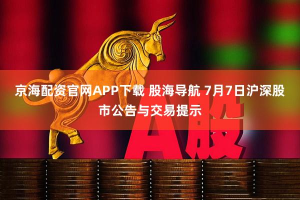 京海配资官网APP下载 股海导航 7月7日沪深股市公告与交易提示