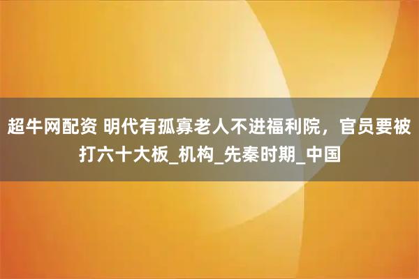 超牛网配资 明代有孤寡老人不进福利院，官员要被打六十大板_机构_先秦时期_中国