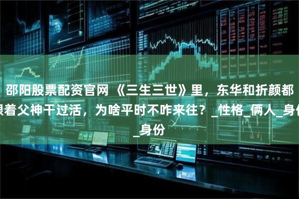 邵阳股票配资官网 《三生三世》里，东华和折颜都跟着父神干过活，为啥平时不咋来往？_性格_俩人_身份