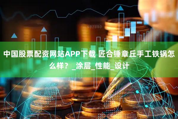 中国股票配资网站APP下载 匠合锤章丘手工铁锅怎么样？_涂层_性能_设计