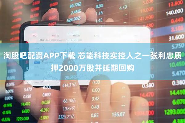 淘股吧配资APP下载 芯能科技实控人之一张利忠质押2000万股并延期回购