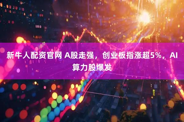 新牛人配资官网 A股走强，创业板指涨超5%，AI算力股爆发