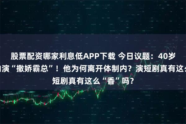 股票配资哪家利息低APP下载 今日议题：40岁辞职体制内演“撒娇霸总”！他为何离开体制内？演短剧真有这么“香”吗？
