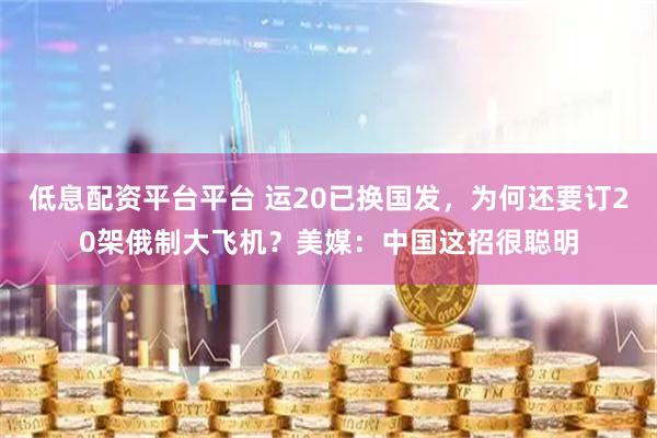 低息配资平台平台 运20已换国发，为何还要订20架俄制大飞机？美媒：中国这招很聪明