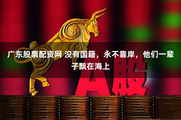 广东股票配资网 没有国籍，永不靠岸，他们一辈子飘在海上