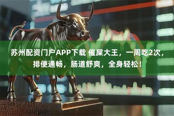 苏州配资门户APP下载 催屎大王，一周吃2次，排便通畅，肠道舒爽，全身轻松！