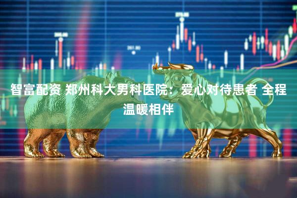 智富配资 郑州科大男科医院：爱心对待患者 全程温暖相伴