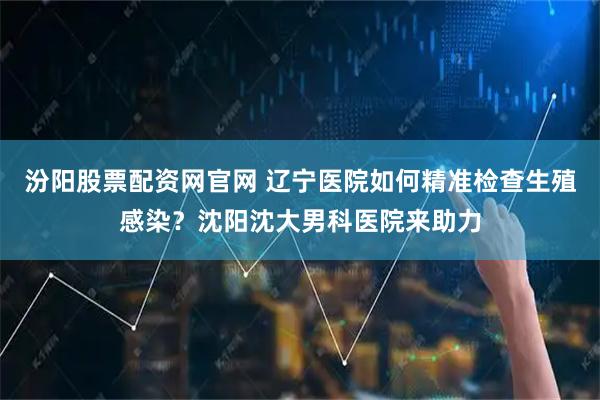 汾阳股票配资网官网 辽宁医院如何精准检查生殖感染？沈阳沈大男科医院来助力