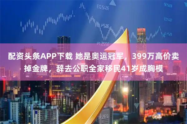 配资头条APP下载 她是奥运冠军，399万高价卖掉金牌，辞去公职全家移民41岁成胸模