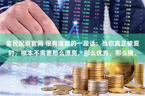 富民配资官网 很有道理的一段话：当你真正被爱时，根本不需要那么漂亮，那么优秀，那么瘦。