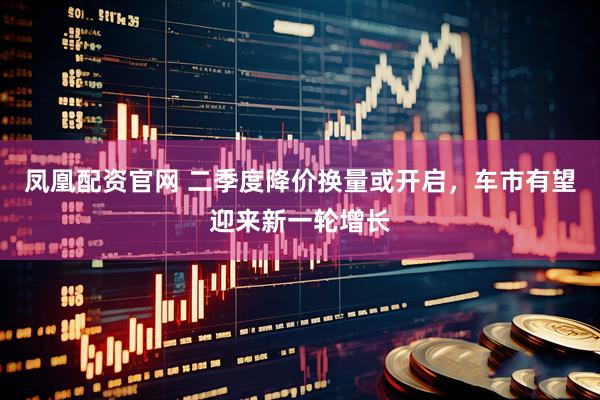 凤凰配资官网 二季度降价换量或开启，车市有望迎来新一轮增长
