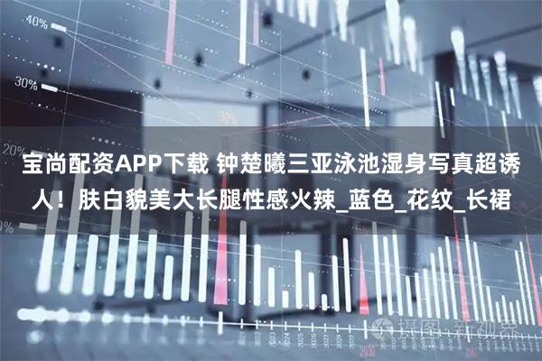 宝尚配资APP下载 钟楚曦三亚泳池湿身写真超诱人！肤白貌美大长腿性感火辣_蓝色_花纹_长裙