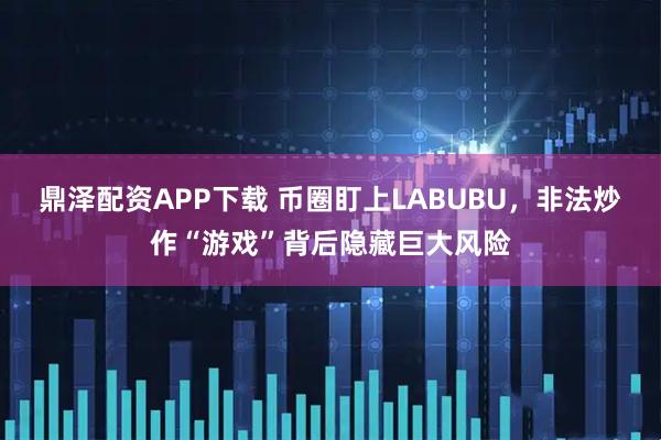 鼎泽配资APP下载 币圈盯上LABUBU，非法炒作“游戏”背后隐藏巨大风险