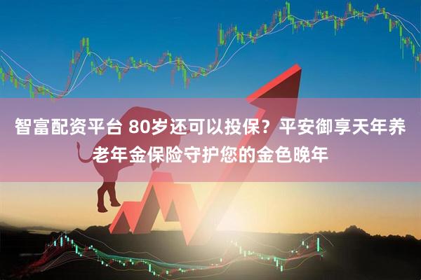 智富配资平台 80岁还可以投保？平安御享天年养老年金保险守护您的金色晚年
