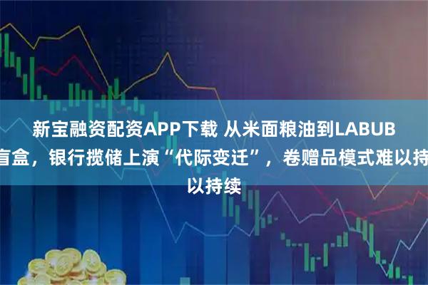 新宝融资配资APP下载 从米面粮油到LABUBU盲盒，银行揽储上演“代际变迁”，卷赠品模式难以持续