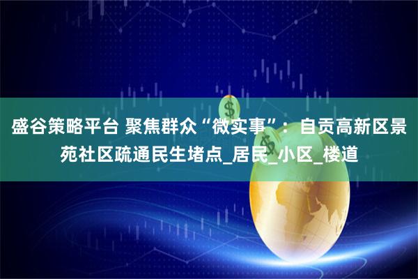 盛谷策略平台 聚焦群众“微实事”：自贡高新区景苑社区疏通民生堵点_居民_小区_楼道