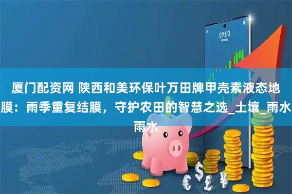厦门配资网 陕西和美环保叶万田牌甲壳素液态地膜：雨季重复结膜，守护农田的智慧之选_土壤_雨水