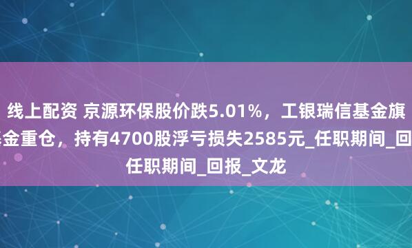 线上配资 京源环保股价跌5.01%，工银瑞信基金旗下1只基金重仓，持有4700股浮亏损失2585元_任职期间_回报_文龙