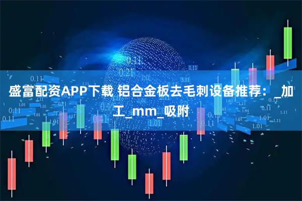 盛富配资APP下载 铝合金板去毛刺设备推荐：_加工_mm_吸附