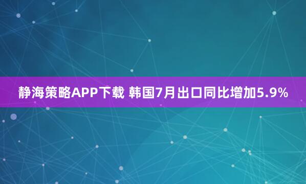 静海策略APP下载 韩国7月出口同比增加5.9%