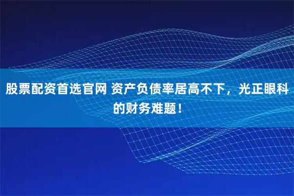 股票配资首选官网 资产负债率居高不下，光正眼科的财务难题！