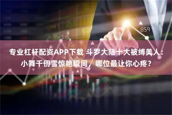 专业杠杆配资APP下载 斗罗大陆十大被缚美人：小舞千仞雪惊艳瞬间，哪位最让你心疼？