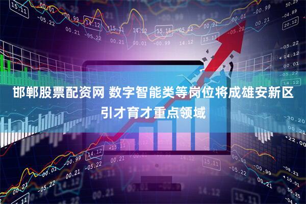邯郸股票配资网 数字智能类等岗位将成雄安新区引才育才重点领域