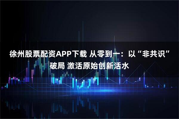 徐州股票配资APP下载 从零到一：以“非共识”破局 激活原始创新活水
