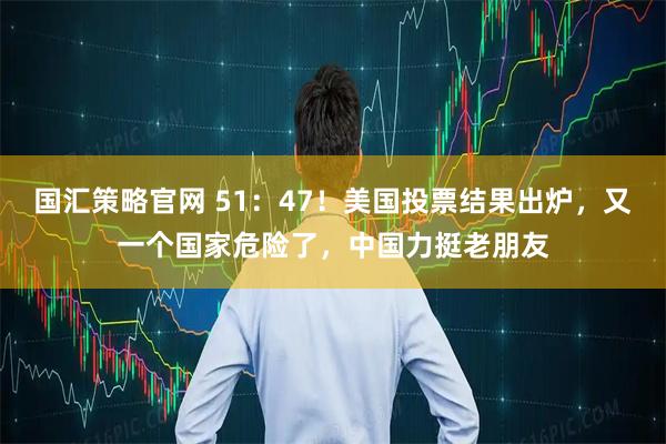 国汇策略官网 51：47！美国投票结果出炉，又一个国家危险了，中国力挺老朋友